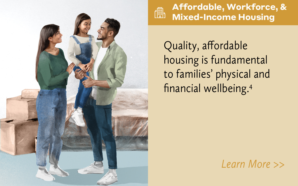 Affordable, Workforce, and Mixed-Income Housing. Quality, affordable housing is fundamental to families’ physical and financial wellbeing.